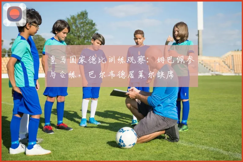 皇马国家德比训练观察：姆巴佩参与合练，巴尔韦德居莱尔缺席
