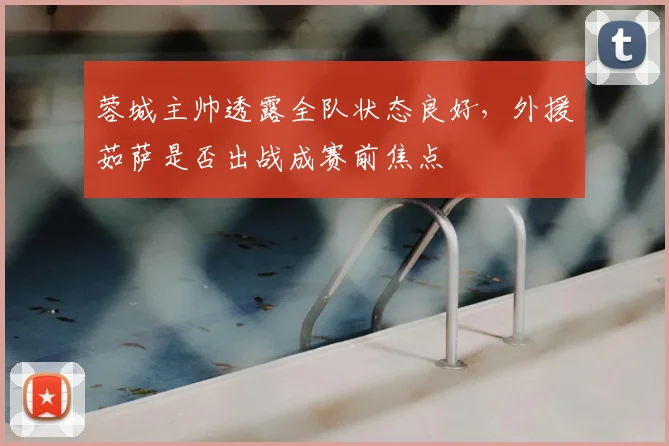 蓉城主帅透露全队状态良好，外援茹萨是否出战成赛前焦点
