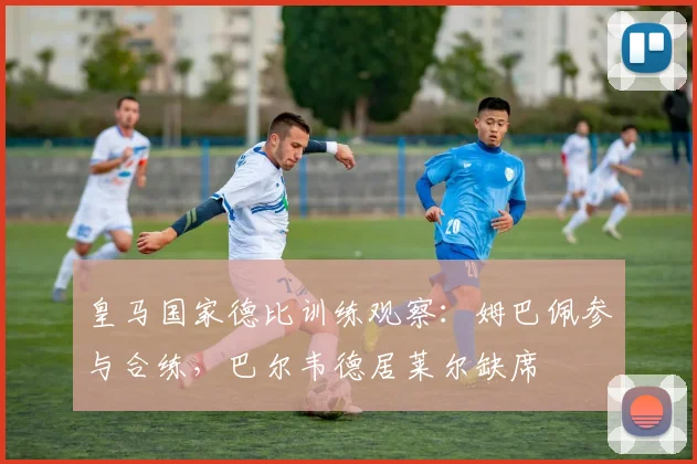皇马国家德比训练观察：姆巴佩参与合练，巴尔韦德居莱尔缺席