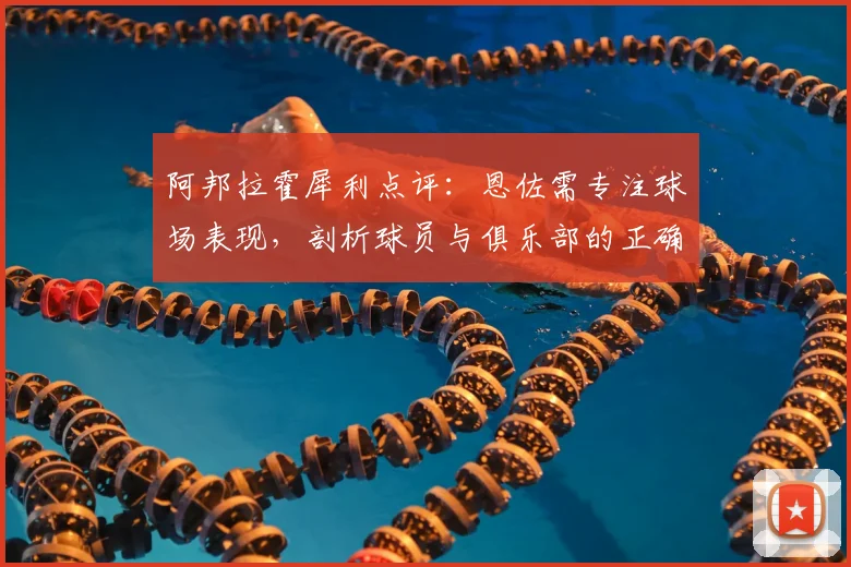 阿邦拉霍犀利点评：恩佐需专注球场表现，剖析球员与俱乐部的正确关系