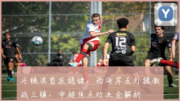 方镜淇首发稳健，西海岸五外援激战三镇，中超焦点对决全解析