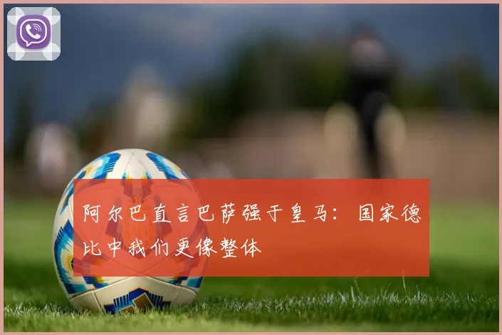 阿尔巴直言巴萨强于皇马：国家德比中我们更像整体