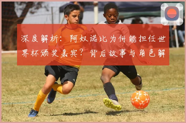 深度解析：阿奴诺比为何能担任世界杯颁奖嘉宾？背后故事与角色解读