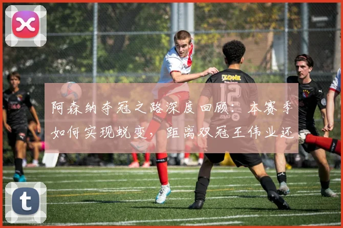 阿森纳夺冠之路深度回顾:本赛季如何实现蜕变,距离双冠王伟业还差哪一步?