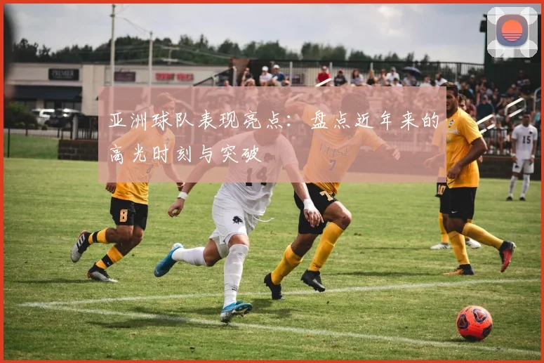亚洲球队表现亮点：盘点近年来的高光时刻与突破