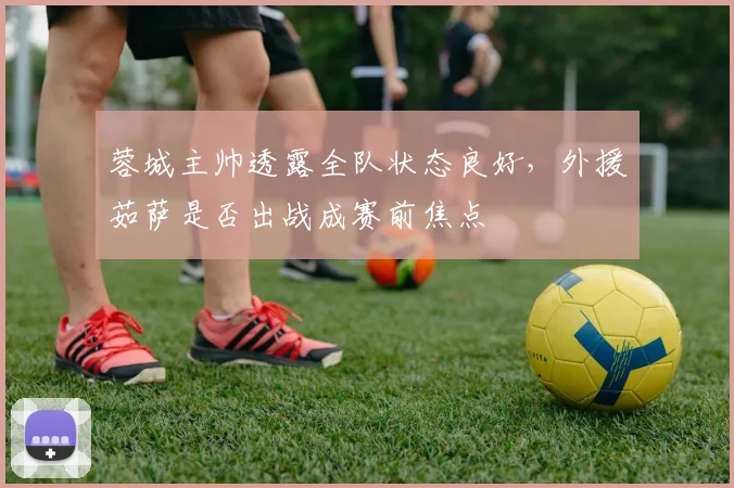 蓉城主帅透露全队状态良好，外援茹萨是否出战成赛前焦点