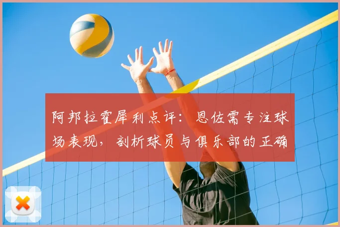 阿邦拉霍犀利点评：恩佐需专注球场表现，剖析球员与俱乐部的正确关系